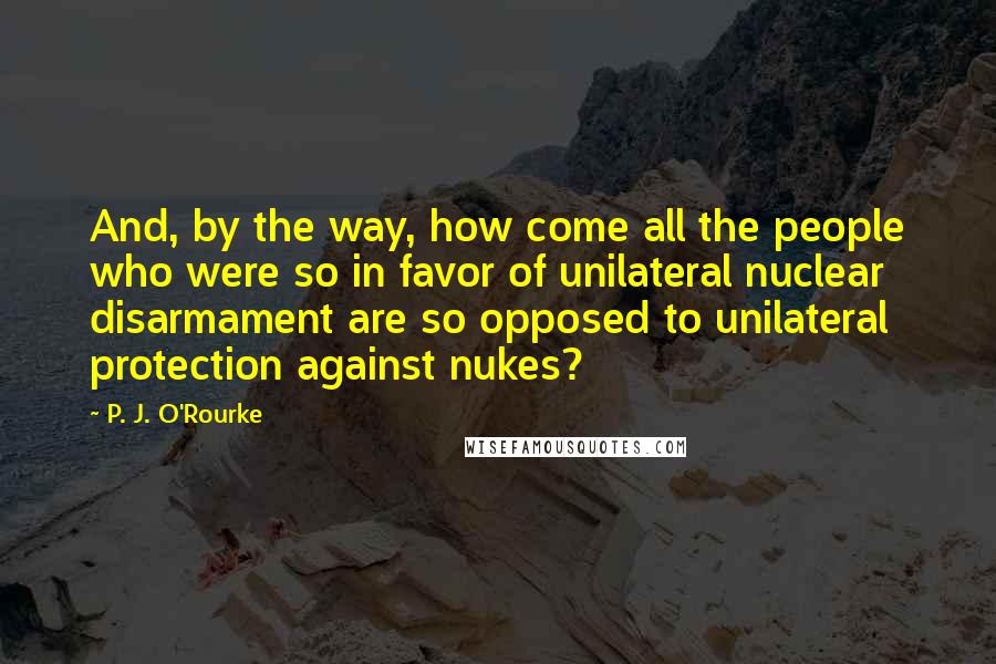 P. J. O'Rourke Quotes: And, by the way, how come all the people who were so in favor of unilateral nuclear disarmament are so opposed to unilateral protection against nukes?