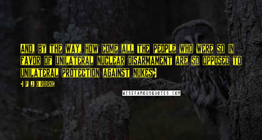 P. J. O'Rourke Quotes: And, by the way, how come all the people who were so in favor of unilateral nuclear disarmament are so opposed to unilateral protection against nukes?