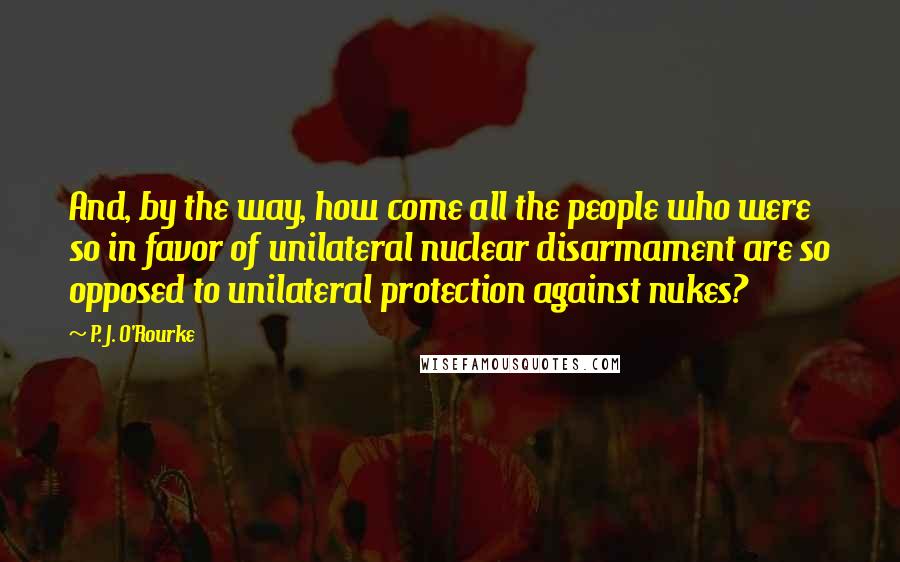 P. J. O'Rourke Quotes: And, by the way, how come all the people who were so in favor of unilateral nuclear disarmament are so opposed to unilateral protection against nukes?