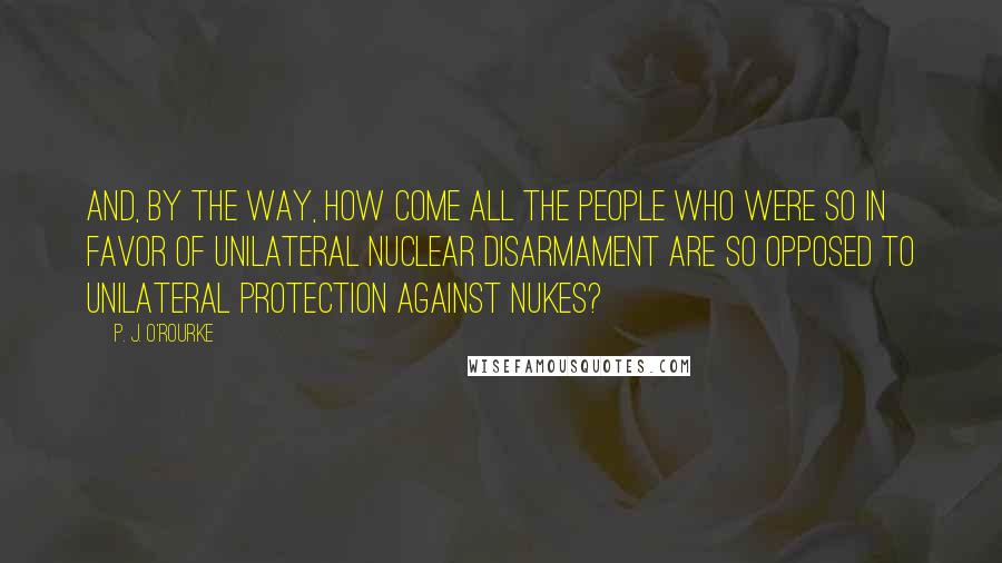 P. J. O'Rourke Quotes: And, by the way, how come all the people who were so in favor of unilateral nuclear disarmament are so opposed to unilateral protection against nukes?