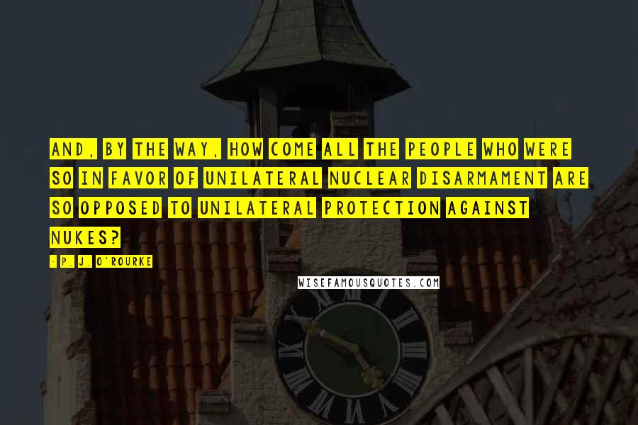 P. J. O'Rourke Quotes: And, by the way, how come all the people who were so in favor of unilateral nuclear disarmament are so opposed to unilateral protection against nukes?