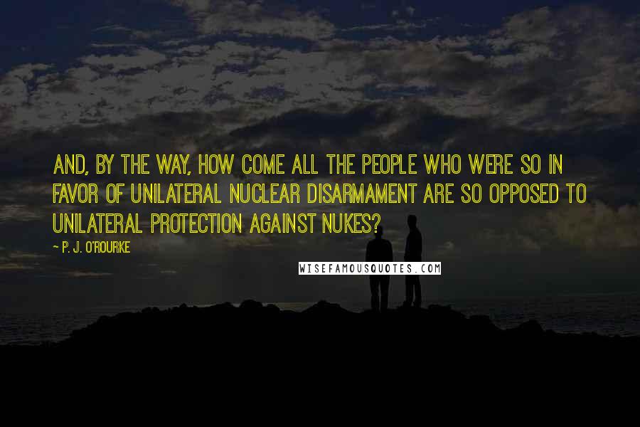 P. J. O'Rourke Quotes: And, by the way, how come all the people who were so in favor of unilateral nuclear disarmament are so opposed to unilateral protection against nukes?