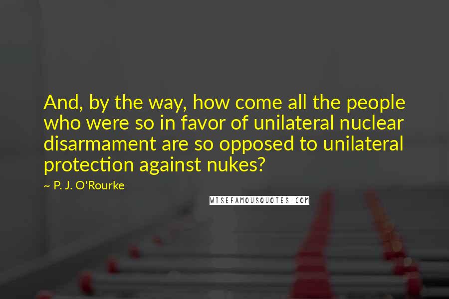 P. J. O'Rourke Quotes: And, by the way, how come all the people who were so in favor of unilateral nuclear disarmament are so opposed to unilateral protection against nukes?