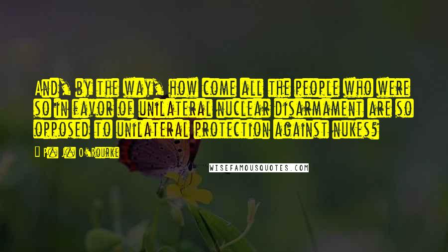 P. J. O'Rourke Quotes: And, by the way, how come all the people who were so in favor of unilateral nuclear disarmament are so opposed to unilateral protection against nukes?