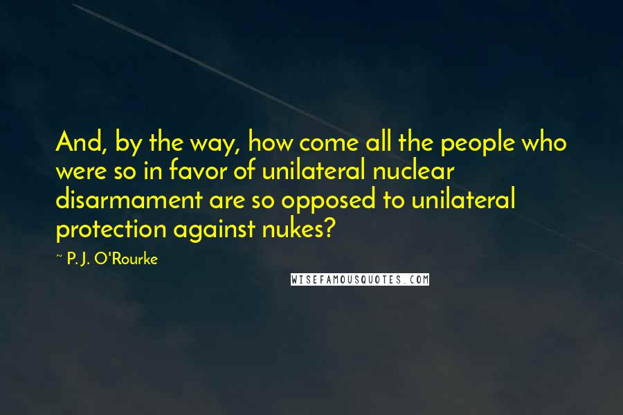 P. J. O'Rourke Quotes: And, by the way, how come all the people who were so in favor of unilateral nuclear disarmament are so opposed to unilateral protection against nukes?