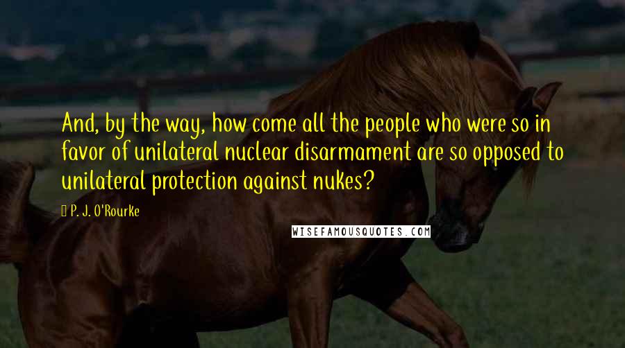 P. J. O'Rourke Quotes: And, by the way, how come all the people who were so in favor of unilateral nuclear disarmament are so opposed to unilateral protection against nukes?