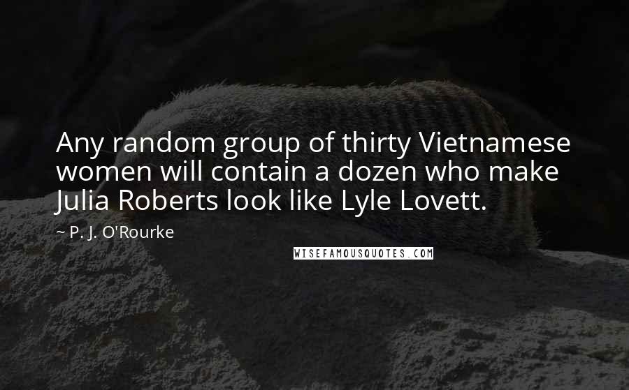 P. J. O'Rourke Quotes: Any random group of thirty Vietnamese women will contain a dozen who make Julia Roberts look like Lyle Lovett.