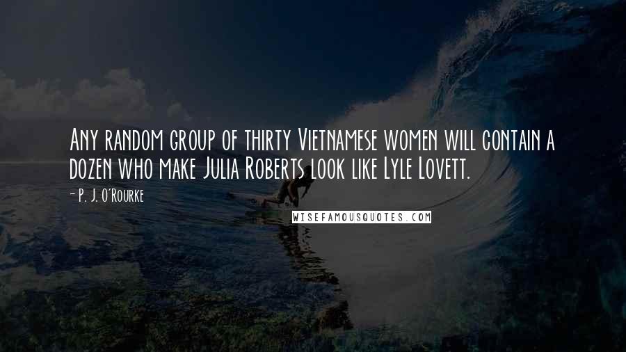 P. J. O'Rourke Quotes: Any random group of thirty Vietnamese women will contain a dozen who make Julia Roberts look like Lyle Lovett.