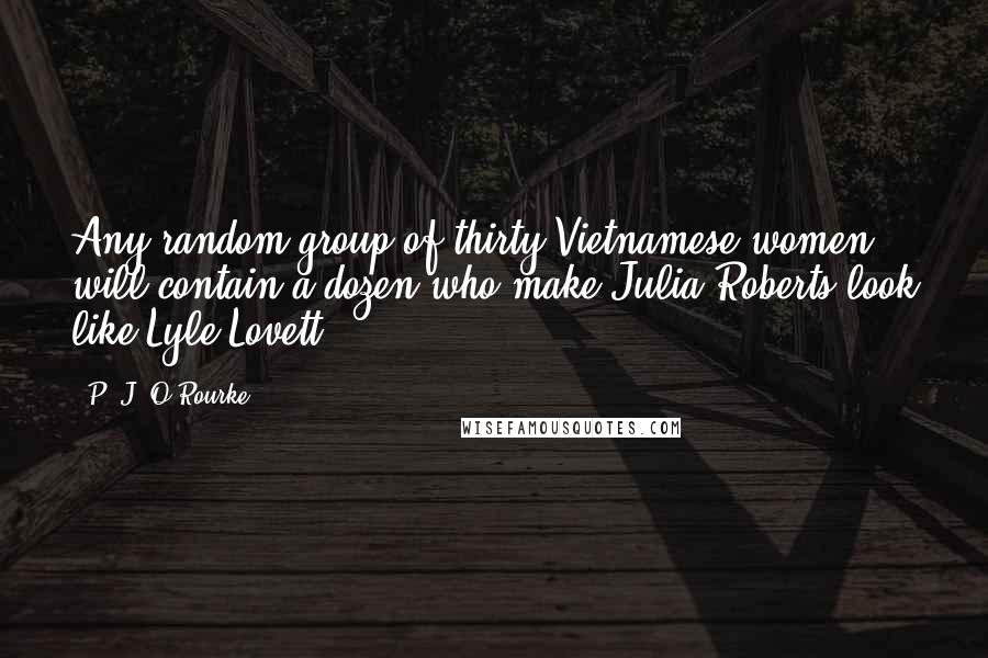 P. J. O'Rourke Quotes: Any random group of thirty Vietnamese women will contain a dozen who make Julia Roberts look like Lyle Lovett.