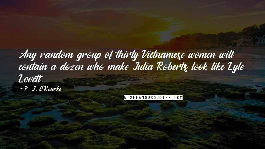 P. J. O'Rourke Quotes: Any random group of thirty Vietnamese women will contain a dozen who make Julia Roberts look like Lyle Lovett.