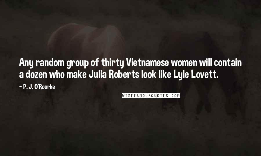 P. J. O'Rourke Quotes: Any random group of thirty Vietnamese women will contain a dozen who make Julia Roberts look like Lyle Lovett.