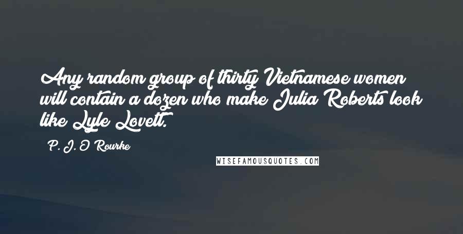 P. J. O'Rourke Quotes: Any random group of thirty Vietnamese women will contain a dozen who make Julia Roberts look like Lyle Lovett.