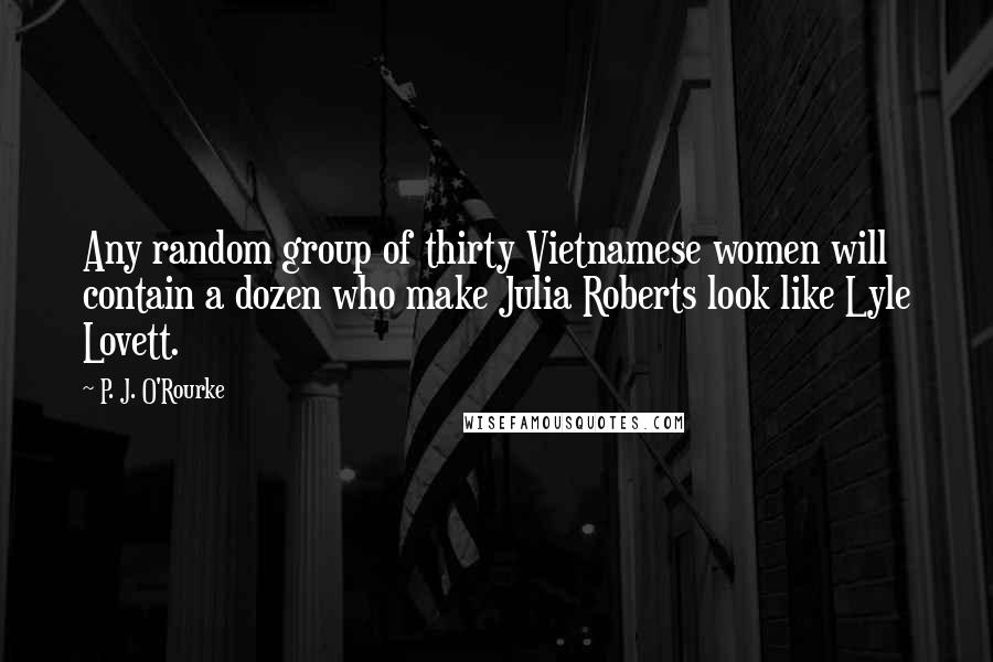 P. J. O'Rourke Quotes: Any random group of thirty Vietnamese women will contain a dozen who make Julia Roberts look like Lyle Lovett.