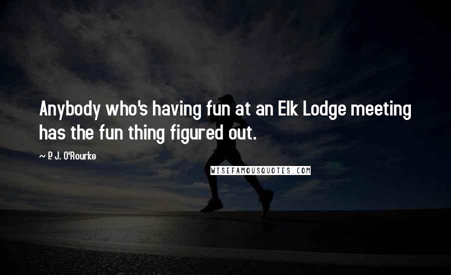 P. J. O'Rourke Quotes: Anybody who's having fun at an Elk Lodge meeting has the fun thing figured out.
