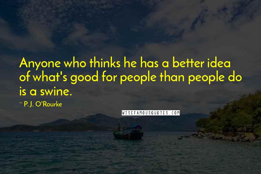 P. J. O'Rourke Quotes: Anyone who thinks he has a better idea of what's good for people than people do is a swine.