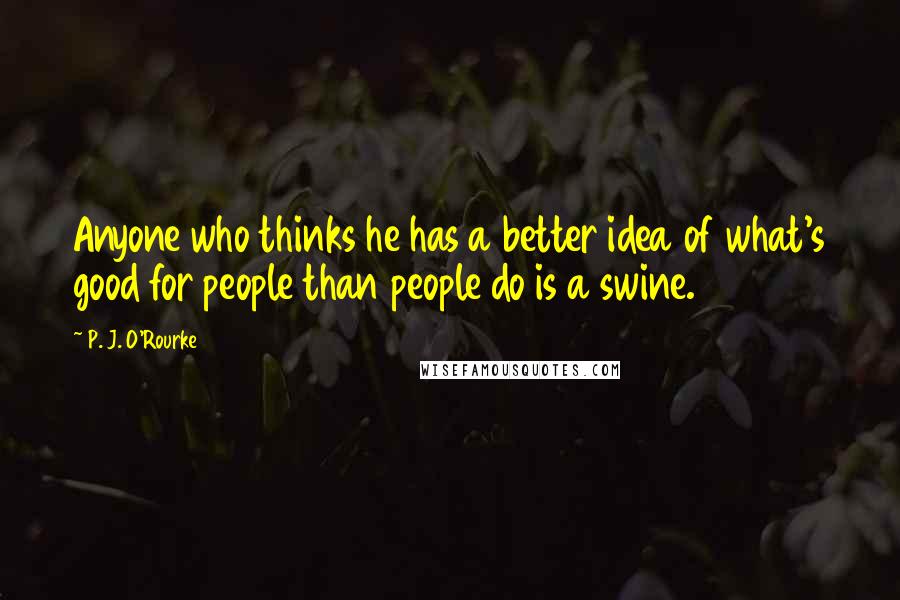 P. J. O'Rourke Quotes: Anyone who thinks he has a better idea of what's good for people than people do is a swine.