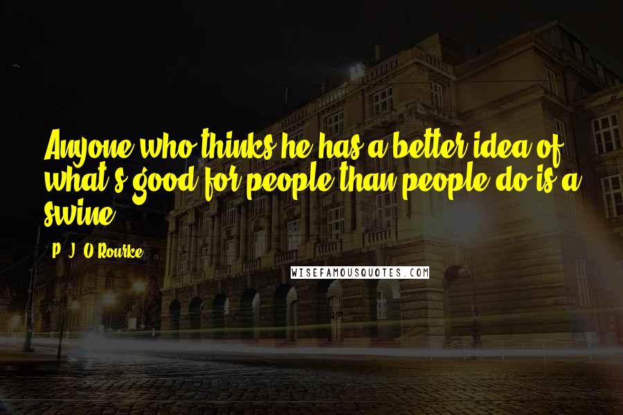 P. J. O'Rourke Quotes: Anyone who thinks he has a better idea of what's good for people than people do is a swine.