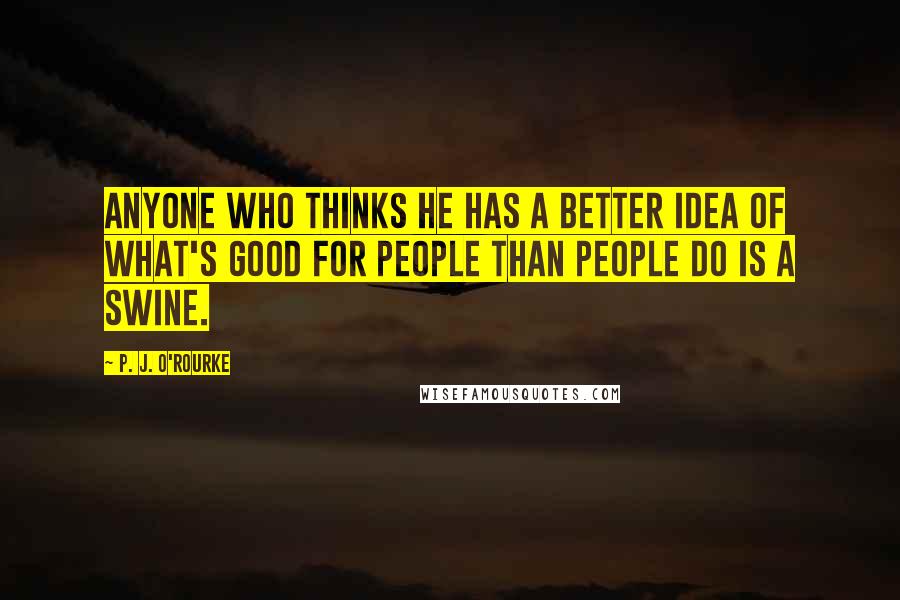 P. J. O'Rourke Quotes: Anyone who thinks he has a better idea of what's good for people than people do is a swine.