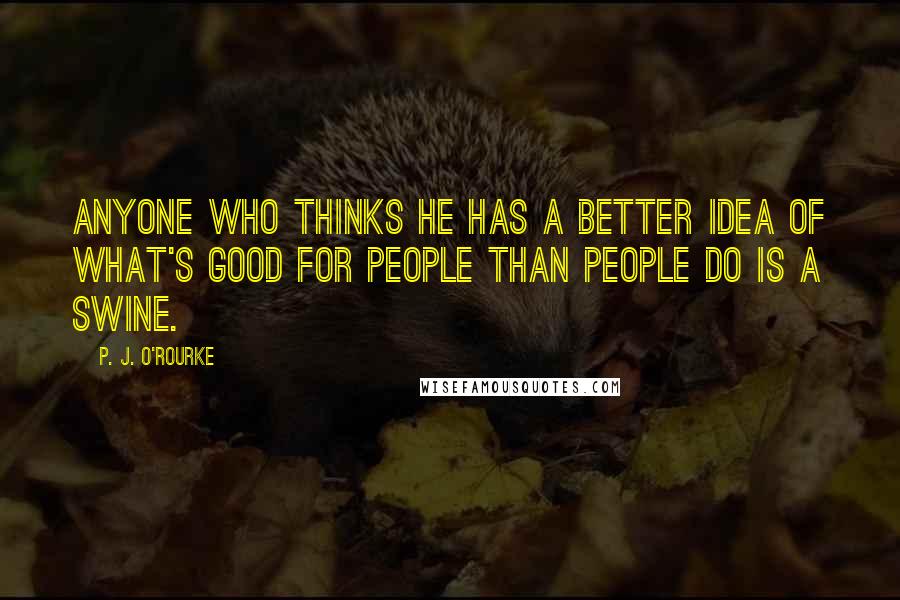 P. J. O'Rourke Quotes: Anyone who thinks he has a better idea of what's good for people than people do is a swine.