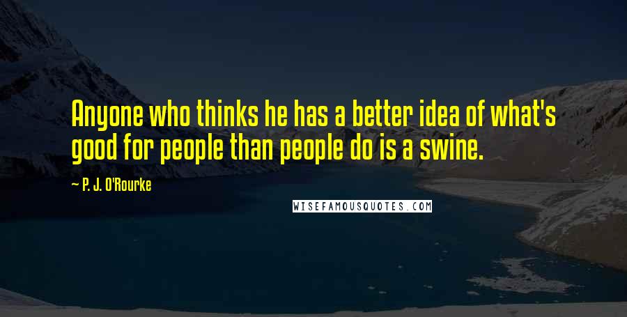 P. J. O'Rourke Quotes: Anyone who thinks he has a better idea of what's good for people than people do is a swine.