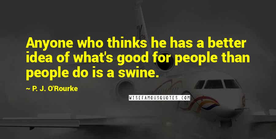 P. J. O'Rourke Quotes: Anyone who thinks he has a better idea of what's good for people than people do is a swine.