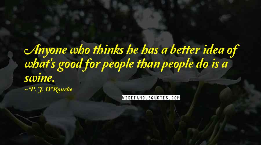 P. J. O'Rourke Quotes: Anyone who thinks he has a better idea of what's good for people than people do is a swine.