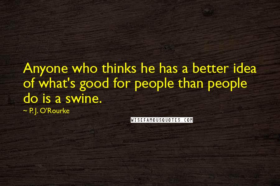 P. J. O'Rourke Quotes: Anyone who thinks he has a better idea of what's good for people than people do is a swine.