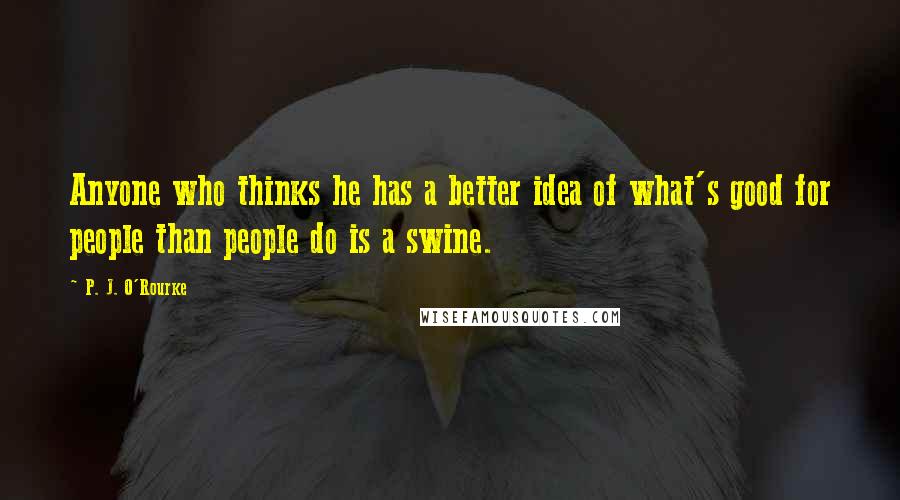 P. J. O'Rourke Quotes: Anyone who thinks he has a better idea of what's good for people than people do is a swine.