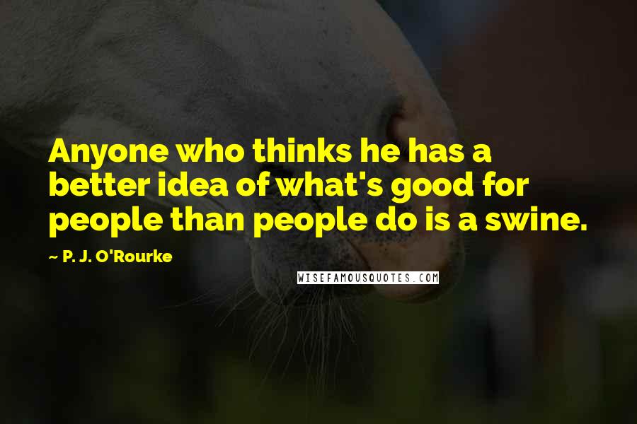 P. J. O'Rourke Quotes: Anyone who thinks he has a better idea of what's good for people than people do is a swine.