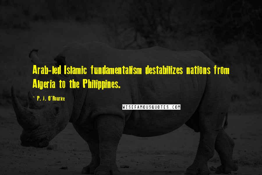 P. J. O'Rourke Quotes: Arab-led Islamic fundamentalism destabilizes nations from Algeria to the Philippines.