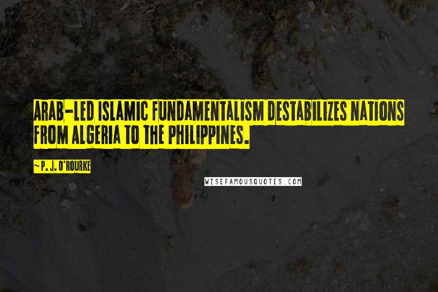 P. J. O'Rourke Quotes: Arab-led Islamic fundamentalism destabilizes nations from Algeria to the Philippines.