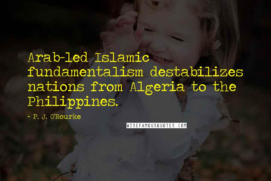 P. J. O'Rourke Quotes: Arab-led Islamic fundamentalism destabilizes nations from Algeria to the Philippines.