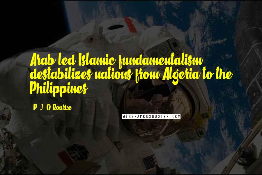 P. J. O'Rourke Quotes: Arab-led Islamic fundamentalism destabilizes nations from Algeria to the Philippines.