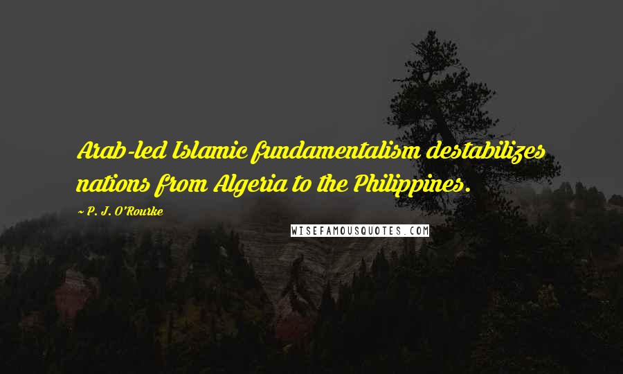 P. J. O'Rourke Quotes: Arab-led Islamic fundamentalism destabilizes nations from Algeria to the Philippines.