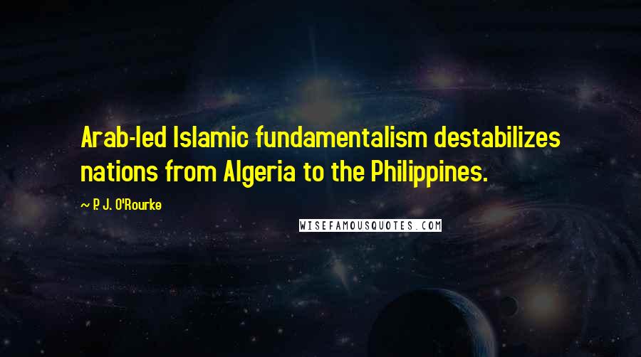 P. J. O'Rourke Quotes: Arab-led Islamic fundamentalism destabilizes nations from Algeria to the Philippines.