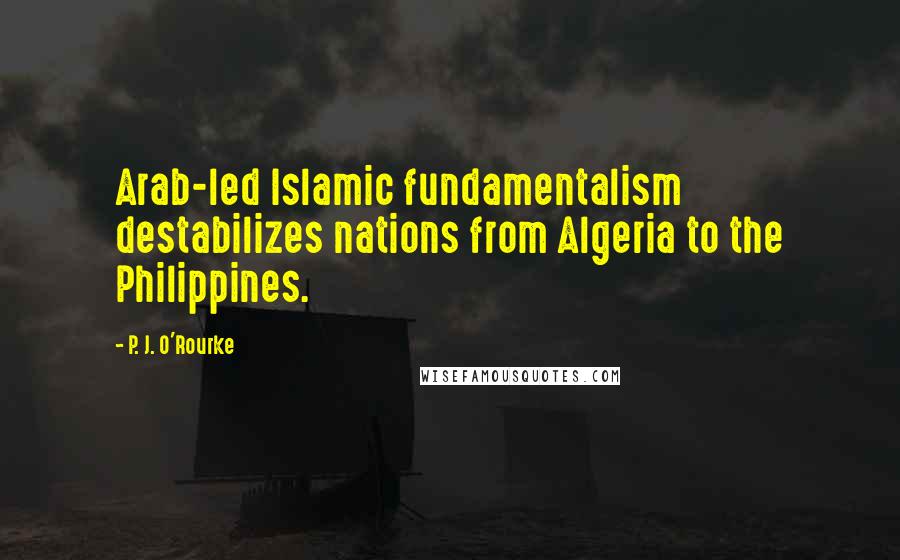 P. J. O'Rourke Quotes: Arab-led Islamic fundamentalism destabilizes nations from Algeria to the Philippines.