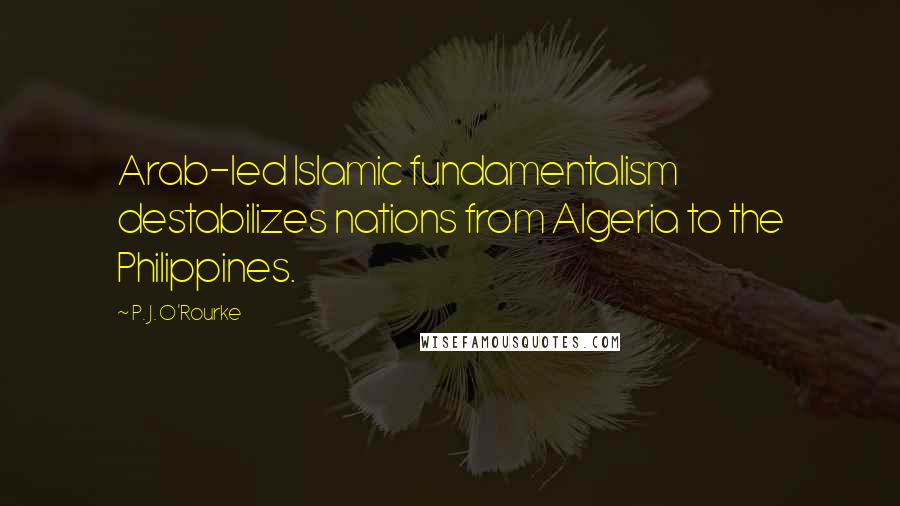 P. J. O'Rourke Quotes: Arab-led Islamic fundamentalism destabilizes nations from Algeria to the Philippines.