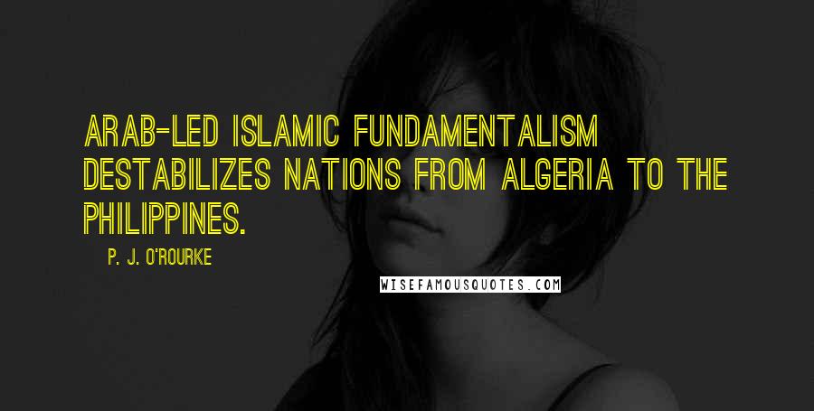 P. J. O'Rourke Quotes: Arab-led Islamic fundamentalism destabilizes nations from Algeria to the Philippines.