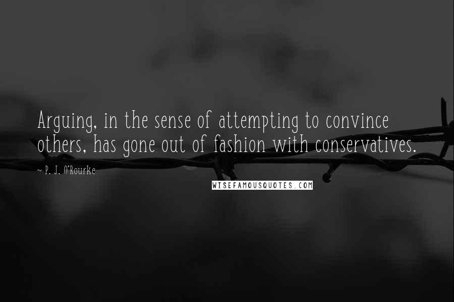 P. J. O'Rourke Quotes: Arguing, in the sense of attempting to convince others, has gone out of fashion with conservatives.
