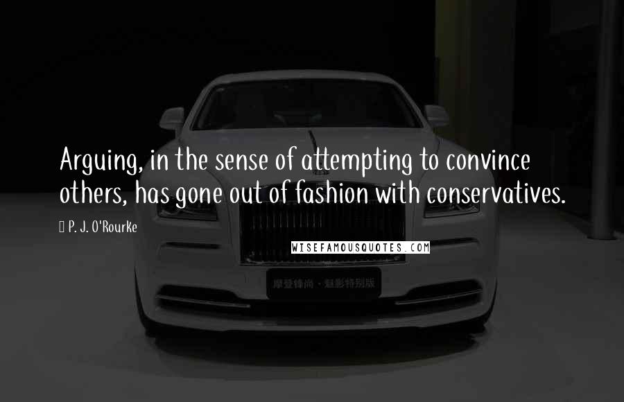 P. J. O'Rourke Quotes: Arguing, in the sense of attempting to convince others, has gone out of fashion with conservatives.