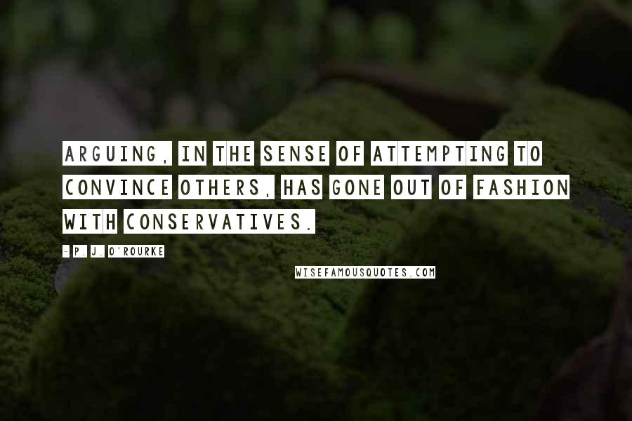 P. J. O'Rourke Quotes: Arguing, in the sense of attempting to convince others, has gone out of fashion with conservatives.