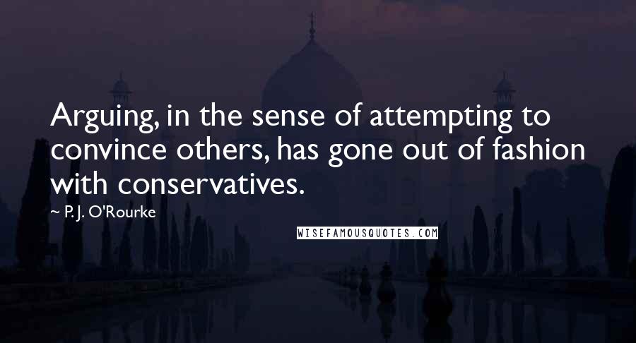 P. J. O'Rourke Quotes: Arguing, in the sense of attempting to convince others, has gone out of fashion with conservatives.