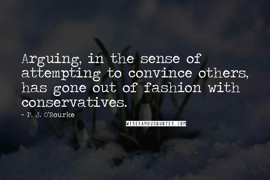 P. J. O'Rourke Quotes: Arguing, in the sense of attempting to convince others, has gone out of fashion with conservatives.