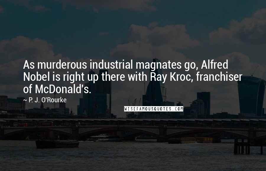 P. J. O'Rourke Quotes: As murderous industrial magnates go, Alfred Nobel is right up there with Ray Kroc, franchiser of McDonald's.