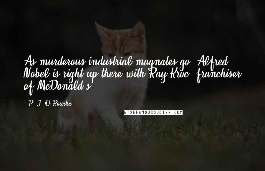 P. J. O'Rourke Quotes: As murderous industrial magnates go, Alfred Nobel is right up there with Ray Kroc, franchiser of McDonald's.