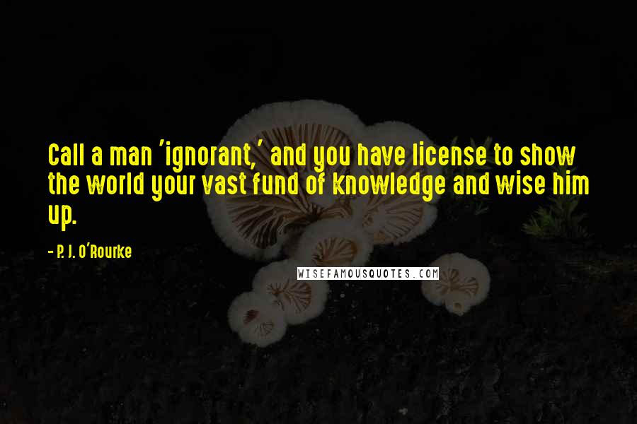 P. J. O'Rourke Quotes: Call a man 'ignorant,' and you have license to show the world your vast fund of knowledge and wise him up.