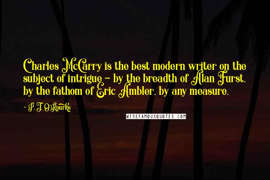 P. J. O'Rourke Quotes: Charles McCarry is the best modern writer on the subject of intrigue - by the breadth of Alan Furst, by the fathom of Eric Ambler, by any measure.