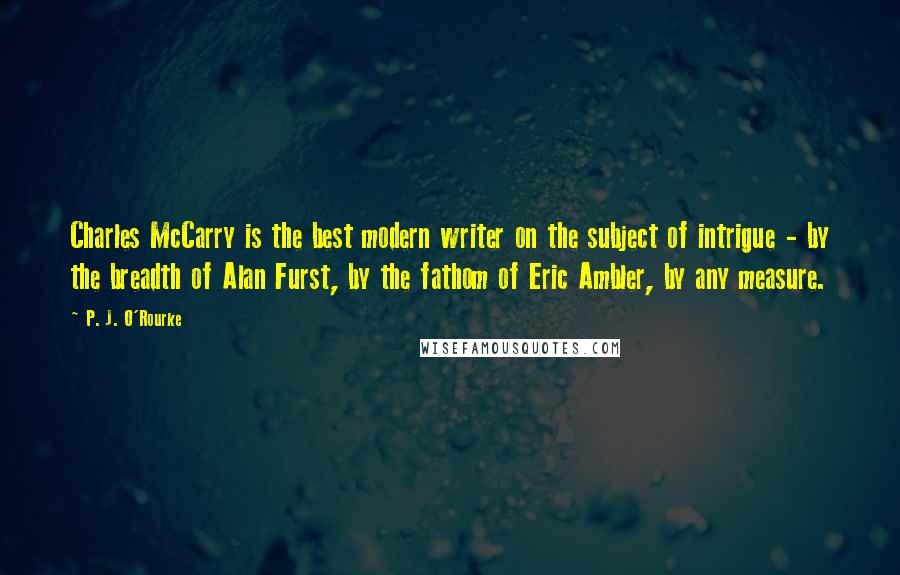 P. J. O'Rourke Quotes: Charles McCarry is the best modern writer on the subject of intrigue - by the breadth of Alan Furst, by the fathom of Eric Ambler, by any measure.