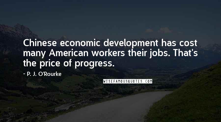 P. J. O'Rourke Quotes: Chinese economic development has cost many American workers their jobs. That's the price of progress.