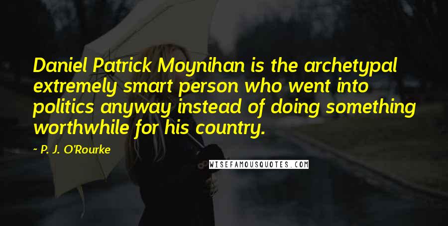 P. J. O'Rourke Quotes: Daniel Patrick Moynihan is the archetypal extremely smart person who went into politics anyway instead of doing something worthwhile for his country.